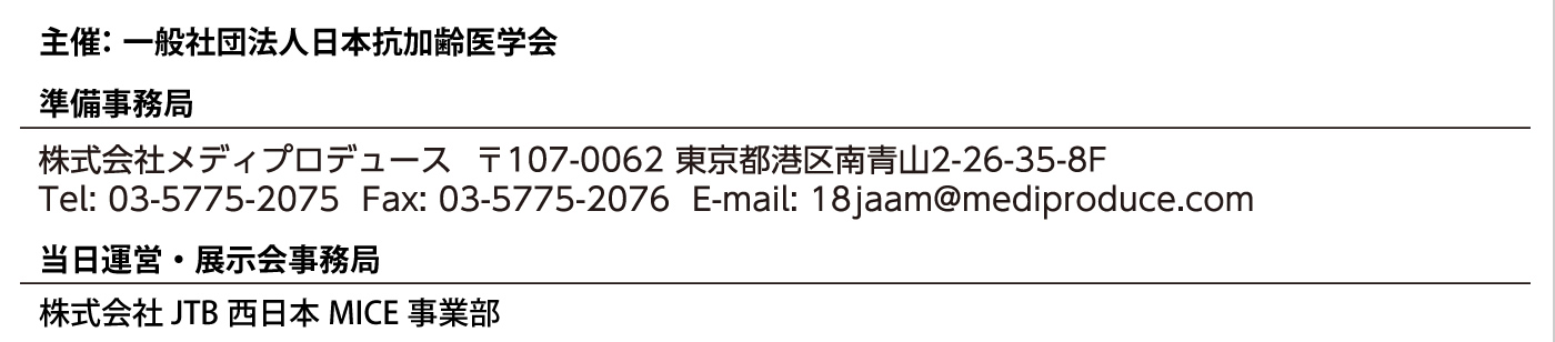 主催：一般社団法人日本抗加齢医学会
準備事務局：
株式会社メディプロデュース　〒107-0062　東京都港区南青山2-26-35-8F
Tel: 03-5775-2075  Fax: 03-5775-2076  E-mail: 18jaam@mediproduce.com
当日運営・展示会事務局：
株式会社JTB西日本MICE事業部