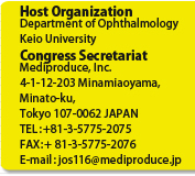 Host Organization
Department of Ophthalmology
Keio University
Congress Secretariat
Mediproduce, Inc.
4-1-12-203 Minamiaoyama, Minato-ku, 
Tokyo 107-0062 JAPAN
TEL: +81-3-5775-2075
FAX: + 81-3-5775-2076
E-mail: jos116@mediproduce.jp
