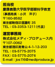 担当校　
慶應義塾大学医学部眼科学教室
（事務局長：小沢　洋子）
〒160-8582
東京都新宿区信濃町35
TEL：03-3353-1211（代表）

運営事務局
株式会社メディ・プロデュース内
〒107-0062
東京都港区南青山4-1-12-203　
TEL：03-5775-2075
FAX：03-5775-2076
E-mail：jos116@mediproduce.jp
