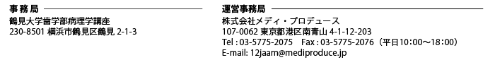 事務局　鶴見大学歯学部病理学講座 230-8501 横浜市鶴見区鶴見2-1-3　運営事務局　株式会社メディ・プロデュース 107-0062 東京都港区南青山4-1-12-203 Tel:03-5775-2075 Fax:03-5775-2076 （平日10：00～18：00）  E-mail:12jaam@mediproduce.jp