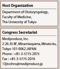Host Organization
Department of Otolaryngology,
Faculty of Medicine, 
The University of Tokyo

Congress Secretariat
Mediproduce, Inc.
2-26-35 8F, Minamiaoyama, Minato-ku,
Tokyo 107-0062 JAPAN
Phone : +81-3-5775-2075
Fax : +81-3-5775-2076
13jtcohns@mediproduce.jp