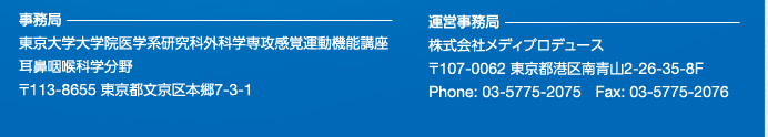 事務局：
東京大学大学院医学系研究科外科学専攻感覚運動機能講座
耳鼻咽喉科学分野
〒113-8655　東京都文京区本郷7-3-1

運営事務局：
株式会社メディプロデュース
107-0062　東京都港区南青山2-26-35-8F
Phone: 03-5775-2075 Fax: 03-5775-2076