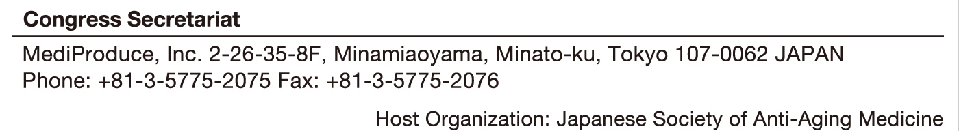 Congress Secretariat
MediProduce, Inc. 2-26-35-8F, Minamiaoyama, Minato-ku, Tokyo 107-0062 JAPAN
Phone: +81-3-5775-2075 Fax: +81-3-5775-2076
Host Organization: Japanese Society of Anti-Aging Medicine