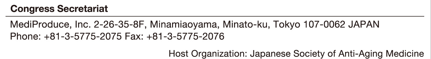 Congress Secretariat
MediProduce, Inc. 2-26-35-8F, Minamiaoyama, Minato-ku, Tokyo 107-0062 JAPAN
Phone: +81-3-5775-2075 Fax: +81-3-5775-2076
Host Organization: Japanese Society of Anti-Aging Medicine