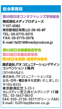 運営事務局
第59回日本コンタクトレンズ学会総会
株式会社メディプロデュース
〒107-0062 東京都港区南青山2-26-35-8F
TEL: 03-5775-2075　FAX: 03-5775-2076
E-mail：fs2016@mediproduce.jp
第53回日本眼感染症学会　第50回日本眼炎症学会　第5回日本涙道・涙液学会総会
株式会社JTBコミュニケーションデザイン　コンベンション2局内
（2016年4月より、株式会社JTBコミュニケーションズは社名・住所・電話番号を変更いたしました）
〒105-8335　東京都港区芝3-23-1 セレスティン芝三井ビルディング13階
TEL：03-5657-0610　FAX: 050‒3730‒3977（グリーンFAX）
E-mail：fs2016@jtbcom.co.jp