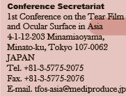 Conference Secretariat
1st Conference on the Tear Film 
and Ocular Surface in Asia
4-1-12-203 Minamiaoyama, 
Minato-ku, Tokyo 107-0062 
JAPAN 
Tel. +81-3-5775-2075  
Fax. +81-3-5775-2076  
E-mail. tfos-asia@mediproduce.jp